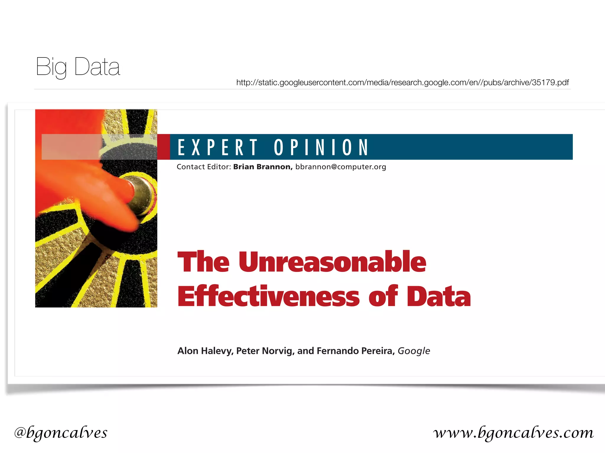 www.bgoncalves.com@bgoncalves http://static.googleusercontent.com/media/research.google.com/en//pubs/archive/35179.pdf E X P E R T O P I N I O N Contact Editor: Brian Brannon, bbrannon@computer.org behavior. So, this corpus could serve as the basis of a complete model for certain tasks—if only we knew how to extract the model from the data. E ugene Wigner’s article “The Unreasonable Ef- fectiveness of Mathematics in the Natural Sci- ences”1 examines why so much of physics can be Alon Halevy, Peter Norvig, and Fernando Pereira, Google The Unreasonable Effectiveness of Data Big Data 