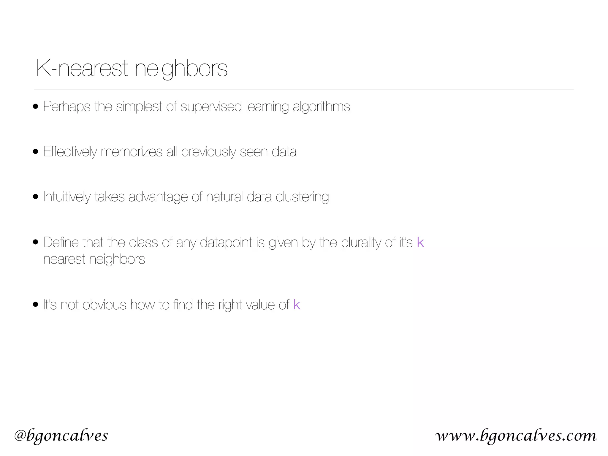 www.bgoncalves.com@bgoncalves K-nearest neighbors • Perhaps the simplest of supervised learning algorithms • Effectively memorizes all previously seen data • Intuitively takes advantage of natural data clustering • Deﬁne that the class of any datapoint is given by the plurality of it’s k nearest neighbors • It’s not obvious how to ﬁnd the right value of k 
