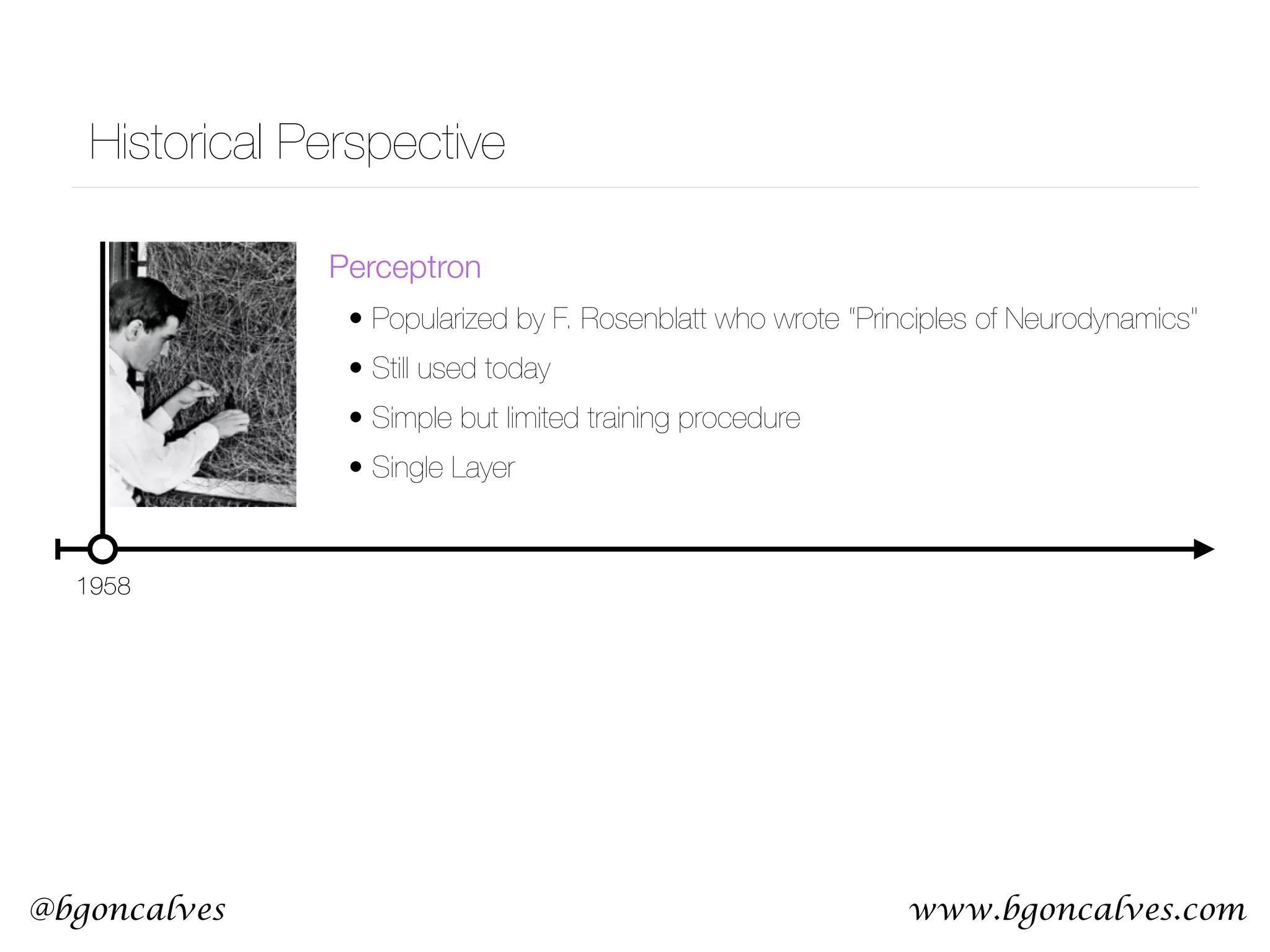 www.bgoncalves.com@bgoncalves Historical Perspective 1958 Perceptron • Popularized by F. Rosenblatt who wrote “Principles of Neurodynamics" • Still used today • Simple but limited training procedure • Single Layer 