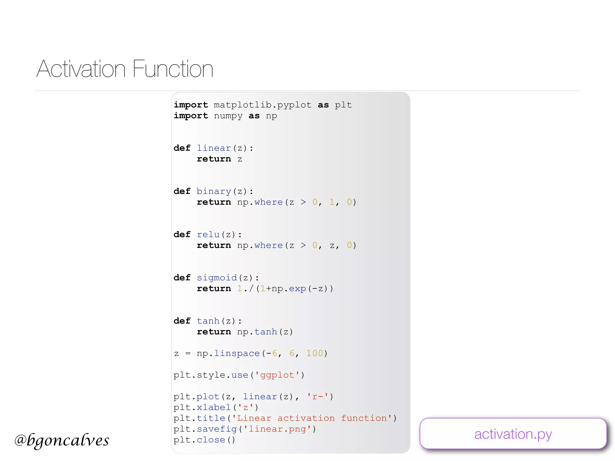 @bgoncalves Activation Function import matplotlib.pyplot as plt import numpy as np def linear(z): return z def binary(z): return np.where(z > 0, 1, 0) def relu(z): return np.where(z > 0, z, 0) def sigmoid(z): return 1./(1+np.exp(-z)) def tanh(z): return np.tanh(z) z = np.linspace(-6, 6, 100) plt.style.use('ggplot') plt.plot(z, linear(z), 'r-') plt.xlabel('z') plt.title('Linear activation function') plt.savefig('linear.png') plt.close() activation.py 