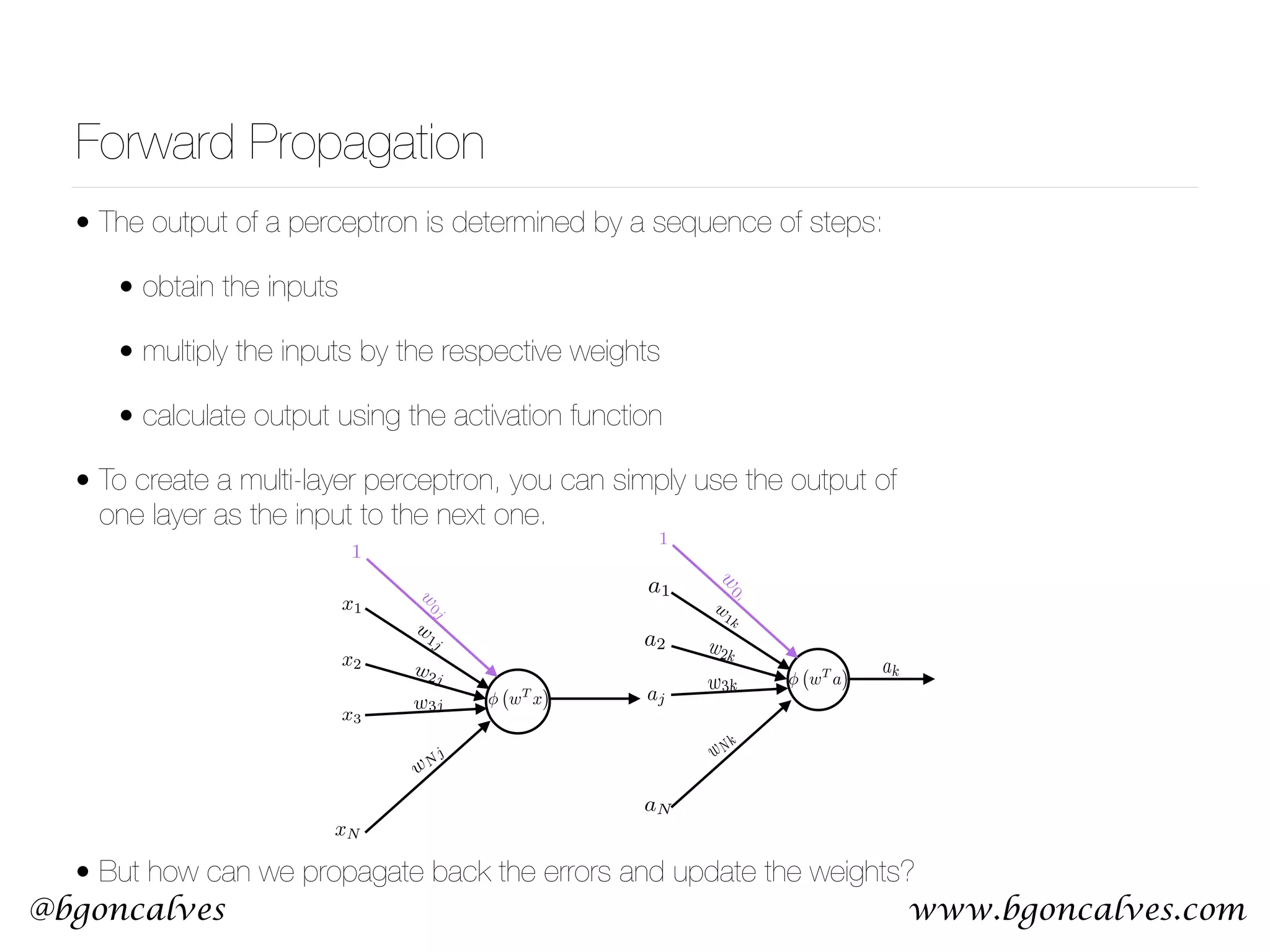 www.bgoncalves.com@bgoncalves Forward Propagation • The output of a perceptron is determined by a sequence of steps: • obtain the inputs • multiply the inputs by the respective weights • calculate output using the activation function • To create a multi-layer perceptron, you can simply use the output of one layer as the input to the next one.  • But how can we propagate back the errors and update the weights? x1 x2 x3 xN w 1j w2j w3j wN j aj w 0j 1 wT x 1 w 0k w 1k w2k w3k wNk ak wT a a1 a2 aN 