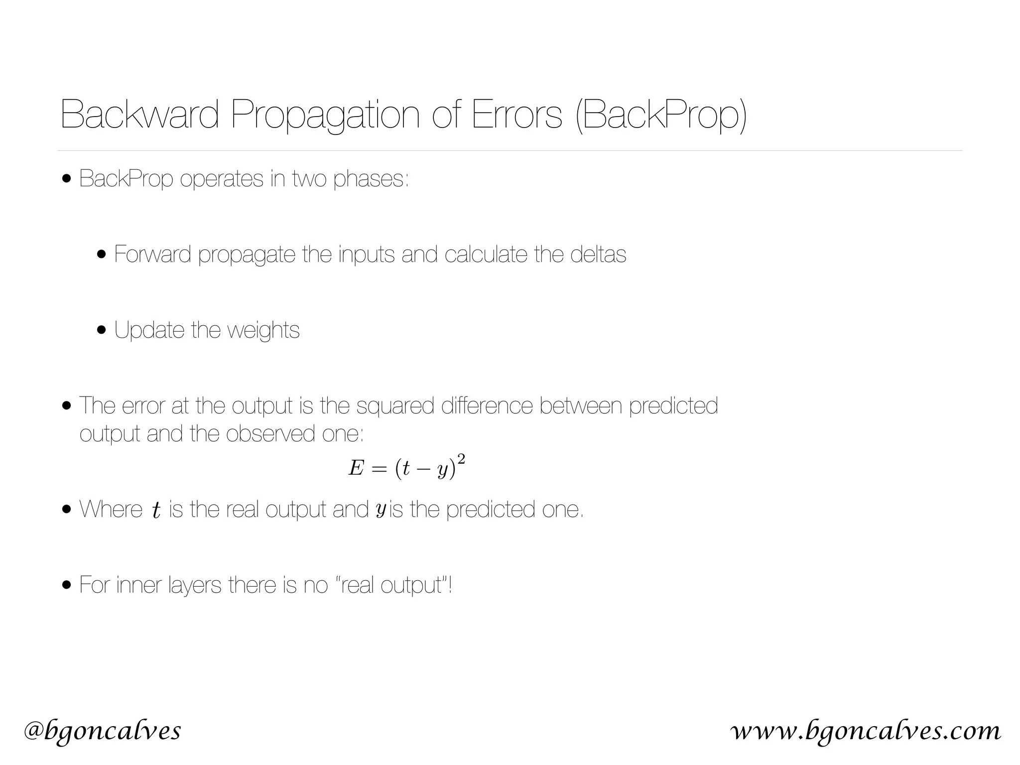 www.bgoncalves.com@bgoncalves Backward Propagation of Errors (BackProp) • BackProp operates in two phases: • Forward propagate the inputs and calculate the deltas • Update the weights • The error at the output is the squared difference between predicted output and the observed one: • Where is the real output and is the predicted one. • For inner layers there is no “real output”! t E = (t y) 2 y 