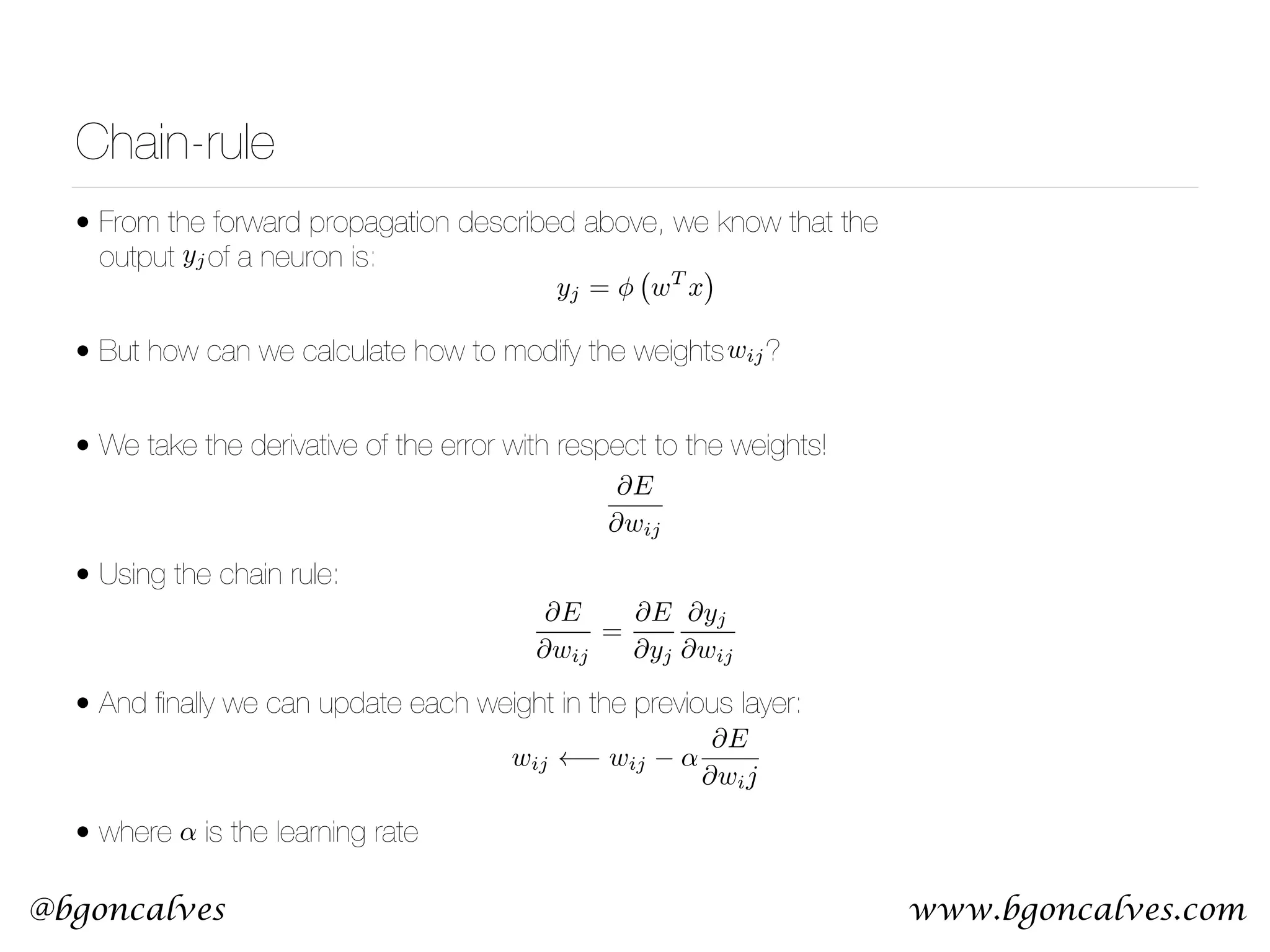 www.bgoncalves.com@bgoncalves Chain-rule • From the forward propagation described above, we know that the output of a neuron is: • But how can we calculate how to modify the weights ? • We take the derivative of the error with respect to the weights!  • Using the chain rule:  • And ﬁnally we can update each weight in the previous layer:  • where is the learning rate yj = wT x @E @wij = @E @yj @yj @wij wij @E @wij wij wij ↵ @E @wij yj ↵ 