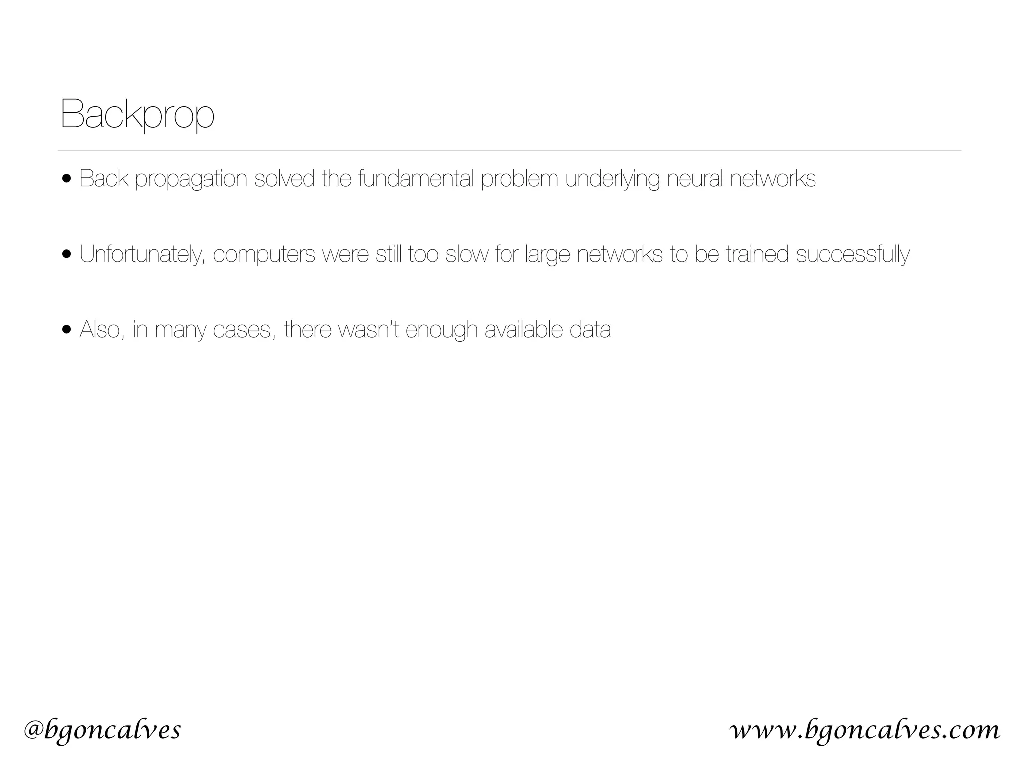 www.bgoncalves.com@bgoncalves Backprop • Back propagation solved the fundamental problem underlying neural networks • Unfortunately, computers were still too slow for large networks to be trained successfully • Also, in many cases, there wasn’t enough available data 