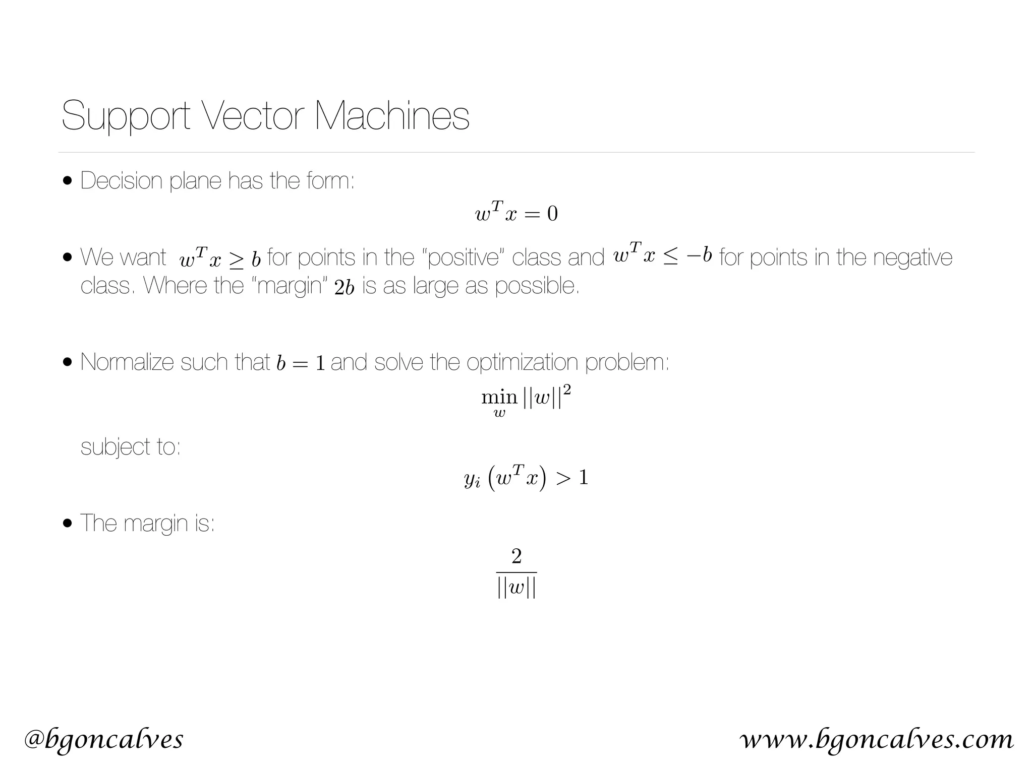 www.bgoncalves.com@bgoncalves Support Vector Machines • Decision plane has the form: • We want for points in the “positive” class and for points in the negative class. Where the “margin” is as large as possible. • Normalize such that and solve the optimization problem:      subject to: • The margin is: wT x = 0 wT x b wT x  b 2b min w ||w||2 yi wT x > 1 2 ||w|| b = 1 