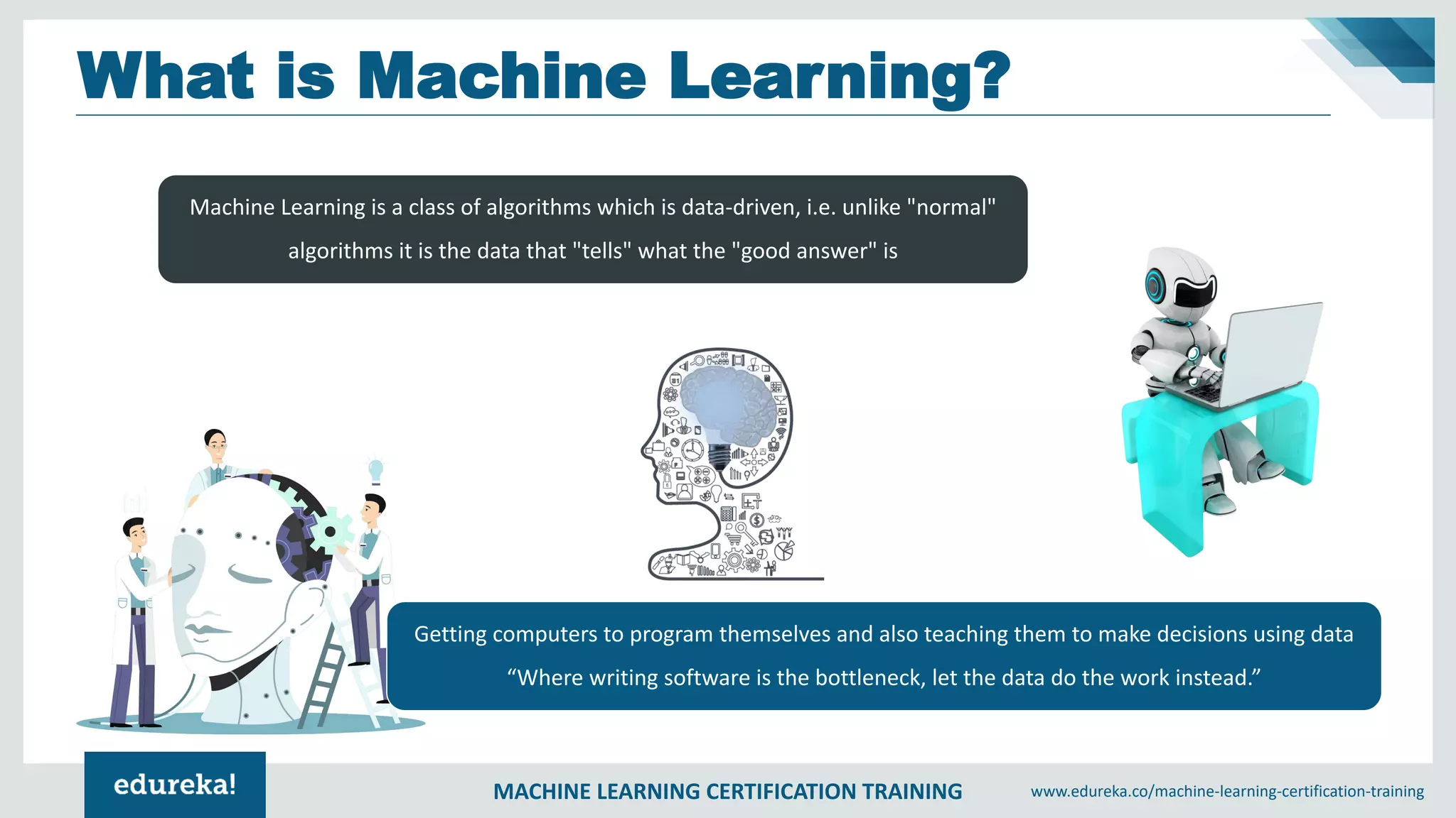MACHINE LEARNING CERTIFICATION TRAINING www.edureka.co/machine-learning-certification-training
What is Machine Learning?
Machine Learning is a class of algorithms which is data-driven, i.e. unlike "normal"
algorithms it is the data that "tells" what the "good answer" is
Getting computers to program themselves and also teaching them to make decisions using data
“Where writing software is the bottleneck, let the data do the work instead.”
 