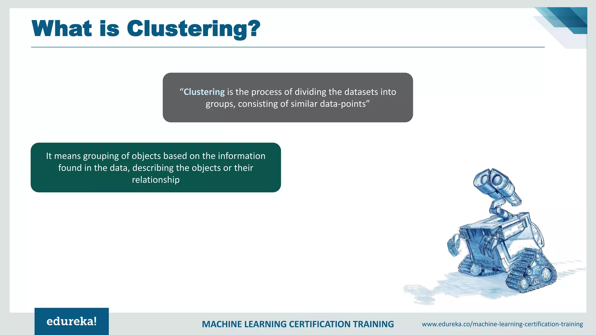 MACHINE LEARNING CERTIFICATION TRAINING www.edureka.co/machine-learning-certification-training
What is Clustering?
“Clustering is the process of dividing the datasets into
groups, consisting of similar data-points”
It means grouping of objects based on the information
found in the data, describing the objects or their
relationship
 