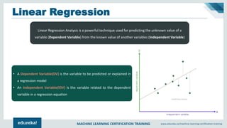 MACHINE LEARNING CERTIFICATION TRAINING www.edureka.co/machine-learning-certification-training
Linear Regression
Linear Regression Analysis is a powerful technique used for predicting the unknown value of a
variable (Dependent Variable) from the known value of another variables (Independent Variable)
• A Dependent Variable(DV) is the variable to be predicted or explained in
a regression model
• An Independent Variable(IDV) is the variable related to the dependent
variable in a regression equation
 