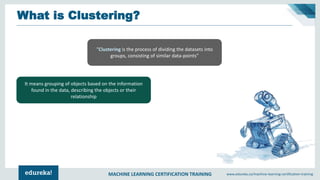 MACHINE LEARNING CERTIFICATION TRAINING www.edureka.co/machine-learning-certification-training
What is Clustering?
“Clustering is the process of dividing the datasets into
groups, consisting of similar data-points”
It means grouping of objects based on the information
found in the data, describing the objects or their
relationship
 