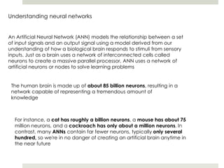 Understanding neural networks
An Artificial Neural Network (ANN) models the relationship between a set
of input signals and an output signal using a model derived from our
understanding of how a biological brain responds to stimuli from sensory
inputs. Just as a brain uses a network of interconnected cells called
neurons to create a massive parallel processor, ANN uses a network of
artificial neurons or nodes to solve learning problems
The human brain is made up of about 85 billion neurons, resulting in a
network capable of representing a tremendous amount of
knowledge
For instance, a cat has roughly a billion neurons, a mouse has about 75
million neurons, and a cockroach has only about a million neurons. In
contrast, many ANNs contain far fewer neurons, typically only several
hundred, so we're in no danger of creating an artificial brain anytime in
the near future
 