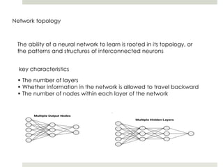 Network topology
The ability of a neural network to learn is rooted in its topology, or
the patterns and structures of interconnected neurons
key characteristics
• The number of layers
• Whether information in the network is allowed to travel backward
• The number of nodes within each layer of the network
 