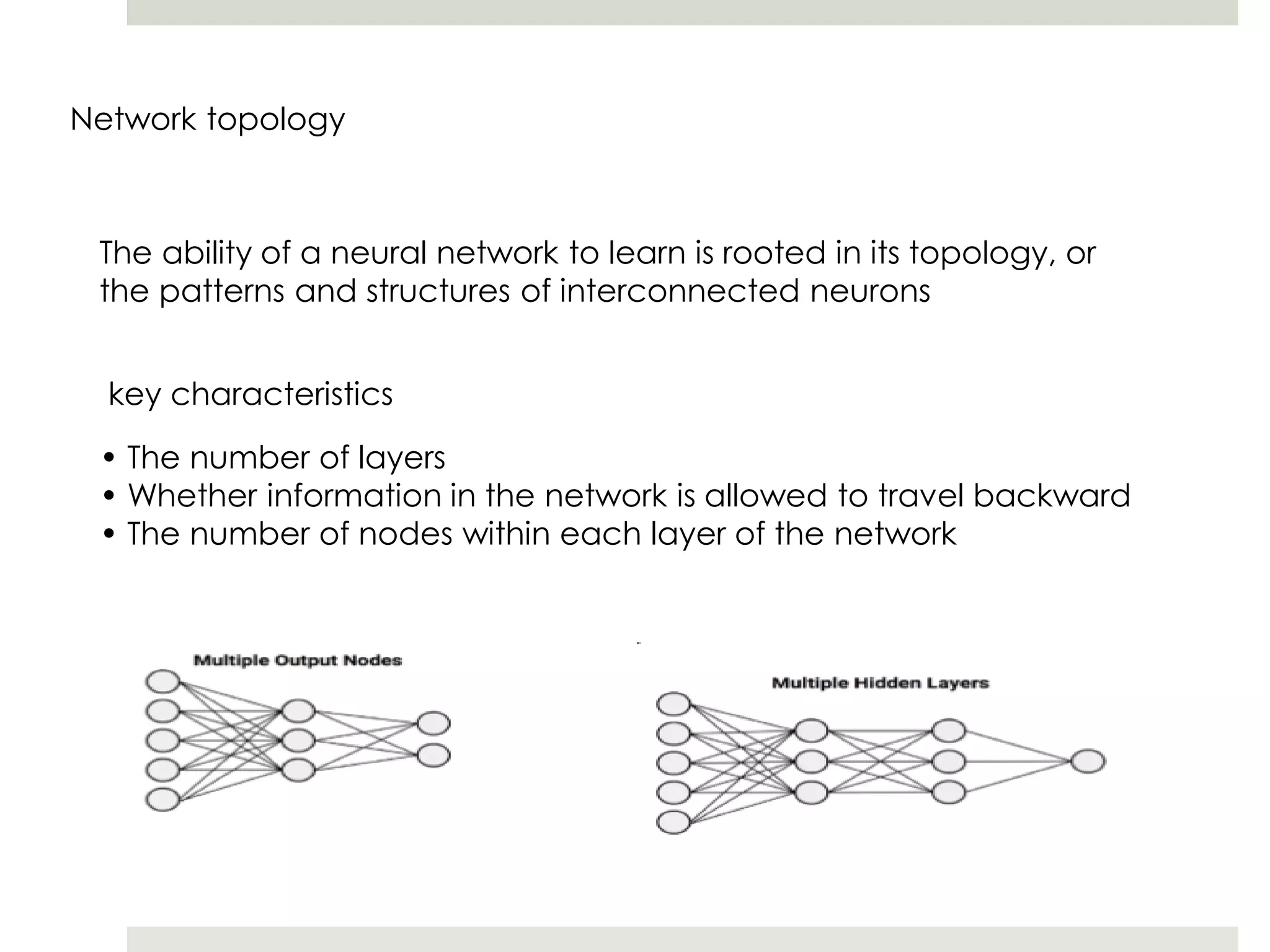 Network topology
The ability of a neural network to learn is rooted in its topology, or
the patterns and structures of interconnected neurons
key characteristics
• The number of layers
• Whether information in the network is allowed to travel backward
• The number of nodes within each layer of the network
 