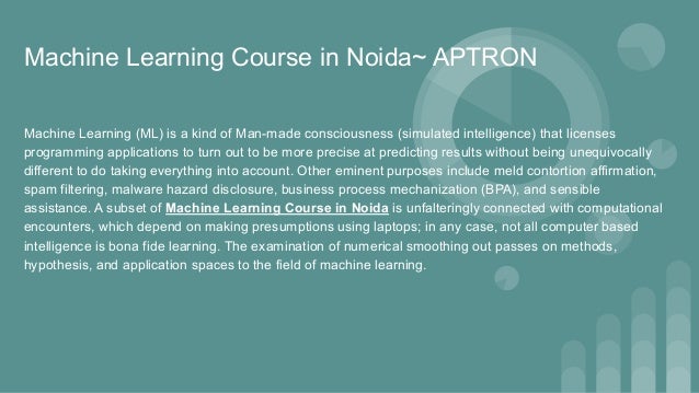 Machine Learning Course in Noida~ APTRON
Machine Learning (ML) is a kind of Man-made consciousness (simulated intelligence) that licenses
programming applications to turn out to be more precise at predicting results without being unequivocally
different to do taking everything into account. Other eminent purposes include meld contortion affirmation,
spam filtering, malware hazard disclosure, business process mechanization (BPA), and sensible
assistance. A subset of Machine Learning Course in Noida is unfalteringly connected with computational
encounters, which depend on making presumptions using laptops; in any case, not all computer based
intelligence is bona fide learning. The examination of numerical smoothing out passes on methods,
hypothesis, and application spaces to the field of machine learning.
 