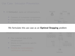 3/6
Use Case: Intrusion Prevention
I A Defender owns an infrastructure
I Consists of connected components
I Components run network services
I Defender defends the infrastructure
by monitoring and active defense
I An Attacker seeks to intrude on the
infrastructure
I Has a partial view of the
infrastructure
I Wants to compromise specific
components
I Attacks by reconnaissance,
exploitation and pivoting
Attacker Clients
. . .
Defender
1 IDS
1
alerts
Gateway
7 8 9 10 11
6
5
4
3
2
12
13 14 15 16
17
18
19
21
23
20
22
24
25 26
27 28 29 30 31
We formulate this use case as an Optimal Stopping problem
 