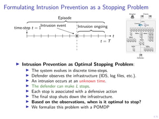 4/6
Formulating Intrusion Prevention as a Stopping Problem
Intrusion event
time-step t = 1 Intrusion ongoing
t
t = T
Episode
Attacker Clients
. . .
Defender
1 IDS
1
alerts
Gateway
7 8 9 10 11
6
5
4
3
2
12
13 14 15 16
17
18
19
21
23
20
22
24
25 26
27 28 29 30 31
I Intrusion Prevention as Optimal Stopping Problem:
I The system evolves in discrete time-steps.
I Defender observes the infrastructure (IDS, log files, etc.).
I An intrusion occurs at an unknown time.
I The defender can make L stops.
I Each stop is associated with a defensive action
I The final stop shuts down the infrastructure.
I Based on the observations, when is it optimal to stop?
I We formalize this problem with a POMDP
 
