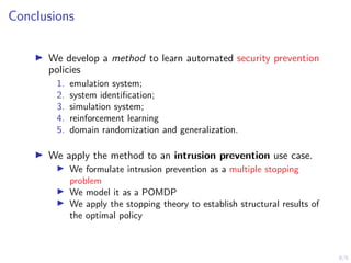 6/6
Conclusions
I We develop a method to learn automated security prevention
policies
1. emulation system;
2. system identification;
3. simulation system;
4. reinforcement learning
5. domain randomization and generalization.
I We apply the method to an intrusion prevention use case.
I We formulate intrusion prevention as a multiple stopping
problem
I We model it as a POMDP
I We apply the stopping theory to establish structural results of
the optimal policy
 