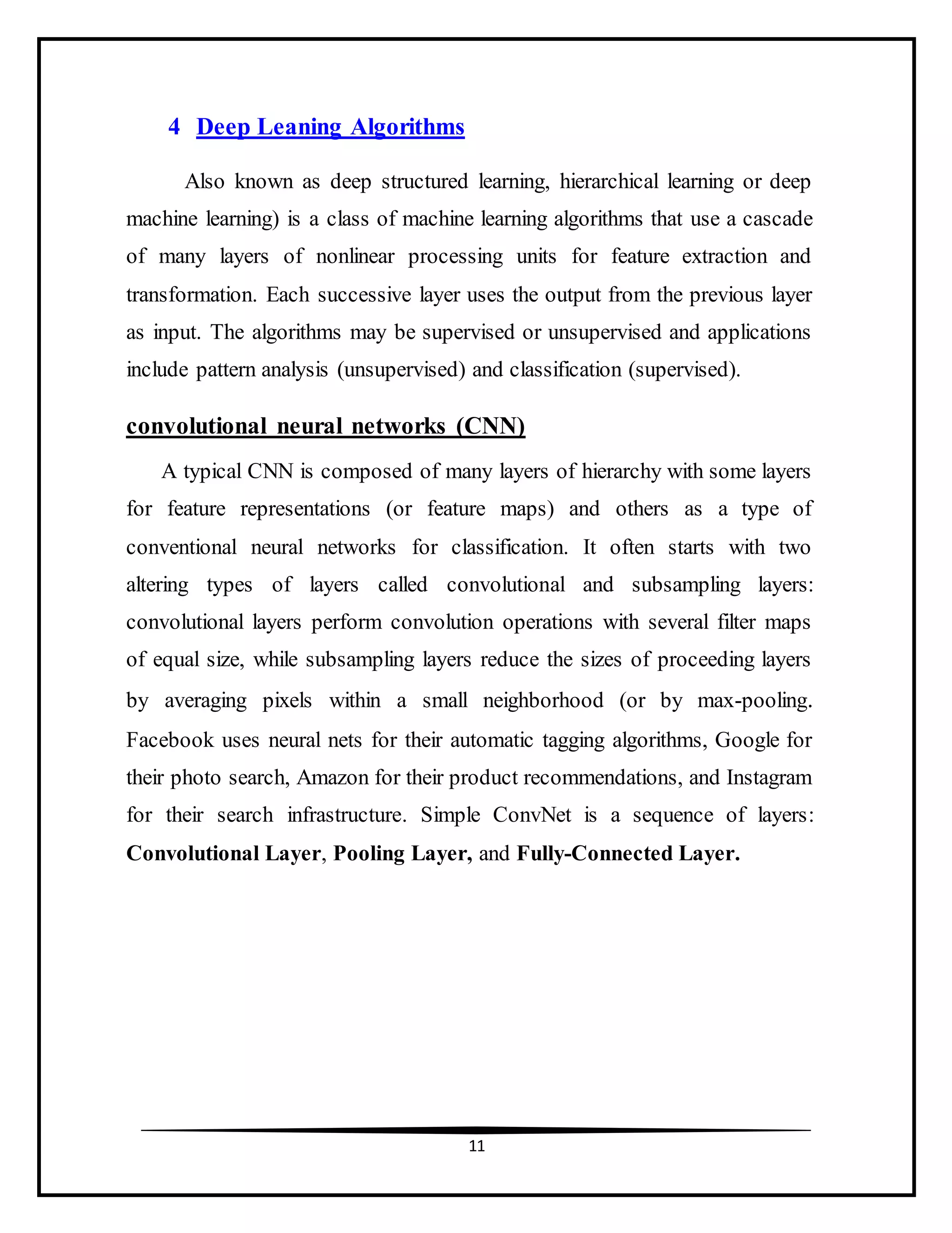 11
4 Deep Leaning Algorithms
Also known as deep structured learning, hierarchical learning or deep
machine learning) is a class of machine learning algorithms that use a cascade
of many layers of nonlinear processing units for feature extraction and
transformation. Each successive layer uses the output from the previous layer
as input. The algorithms may be supervised or unsupervised and applications
include pattern analysis (unsupervised) and classification (supervised).
convolutional neural networks (CNN)
A typical CNN is composed of many layers of hierarchy with some layers
for feature representations (or feature maps) and others as a type of
conventional neural networks for classification. It often starts with two
altering types of layers called convolutional and subsampling layers:
convolutional layers perform convolution operations with several filter maps
of equal size, while subsampling layers reduce the sizes of proceeding layers
by averaging pixels within a small neighborhood (or by max-pooling.
Facebook uses neural nets for their automatic tagging algorithms, Google for
their photo search, Amazon for their product recommendations, and Instagram
for their search infrastructure. Simple ConvNet is a sequence of layers:
Convolutional Layer, Pooling Layer, and Fully-Connected Layer.
 
