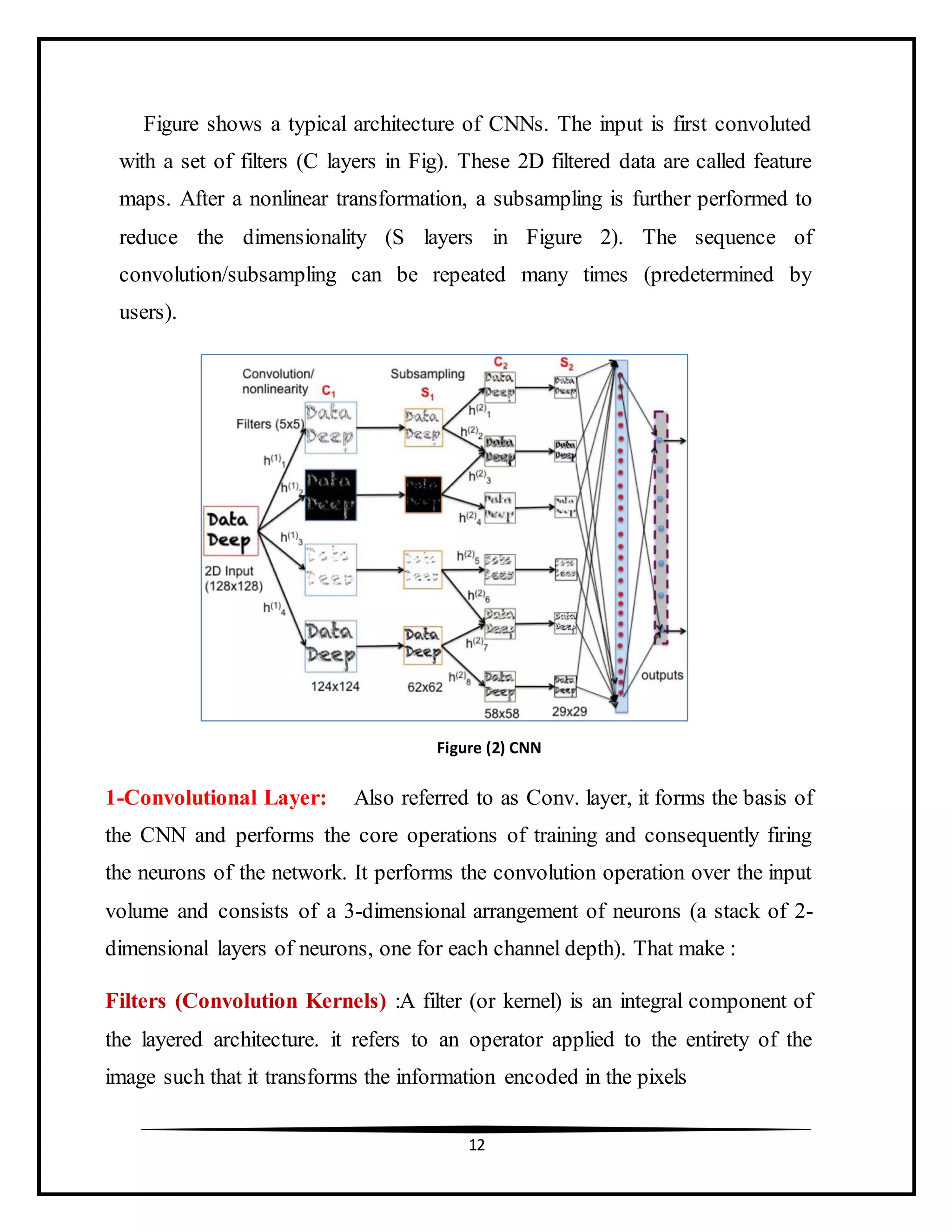 12
Figure shows a typical architecture of CNNs. The input is first convoluted
with a set of filters (C layers in Fig). These 2D filtered data are called feature
maps. After a nonlinear transformation, a subsampling is further performed to
reduce the dimensionality (S layers in Figure 2). The sequence of
convolution/subsampling can be repeated many times (predetermined by
users).
1-Convolutional Layer: Also referred to as Conv. layer, it forms the basis of
the CNN and performs the core operations of training and consequently firing
the neurons of the network. It performs the convolution operation over the input
volume and consists of a 3-dimensional arrangement of neurons (a stack of 2-
dimensional layers of neurons, one for each channel depth). That make :
Filters (Convolution Kernels) :A filter (or kernel) is an integral component of
the layered architecture. it refers to an operator applied to the entirety of the
image such that it transforms the information encoded in the pixels
Figure (2) CNN
 