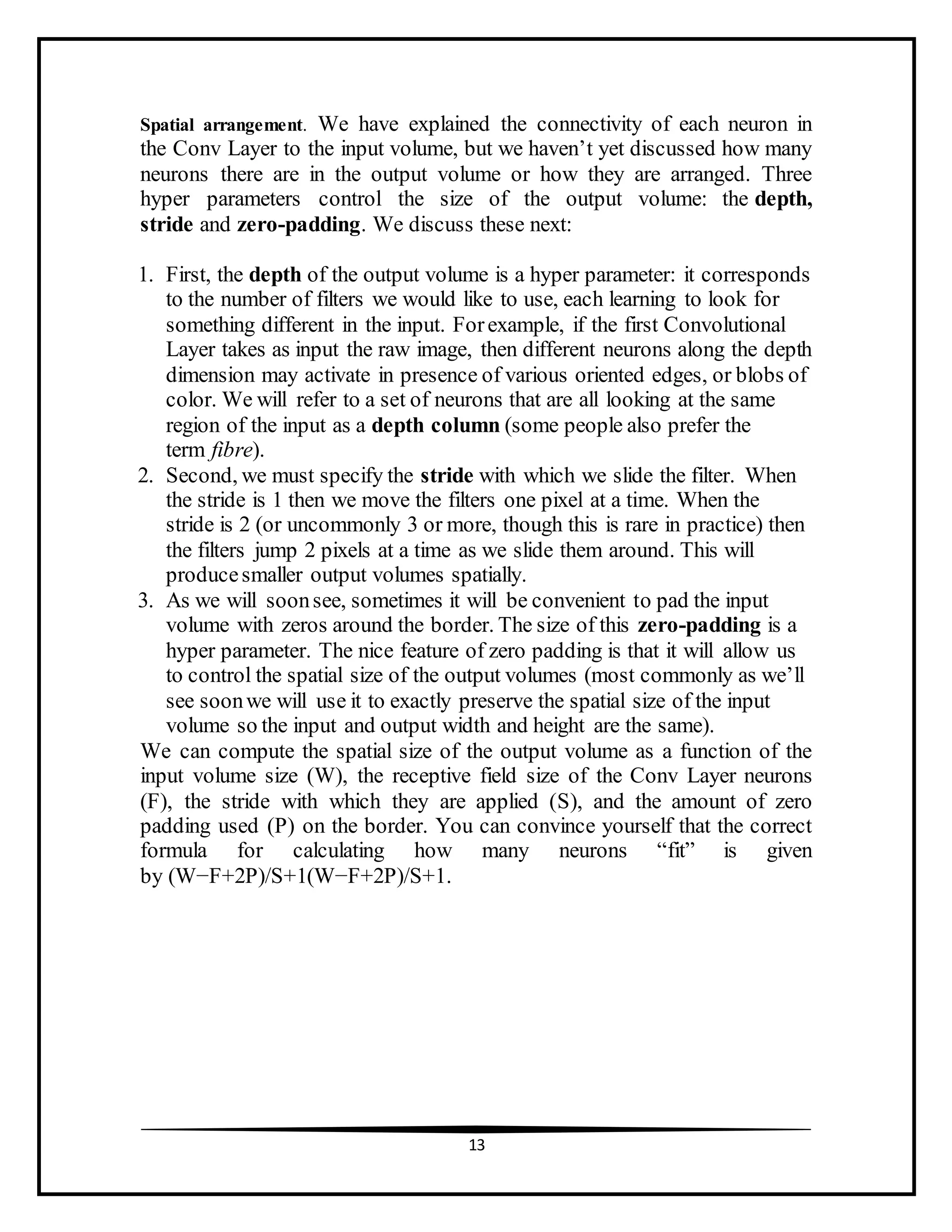 13
Spatial arrangement. We have explained the connectivity of each neuron in
the Conv Layer to the input volume, but we haven’t yet discussed how many
neurons there are in the output volume or how they are arranged. Three
hyper parameters control the size of the output volume: the depth,
stride and zero-padding. We discuss these next:
1. First, the depth of the output volume is a hyper parameter: it corresponds
to the number of filters we would like to use, each learning to look for
something different in the input. Forexample, if the first Convolutional
Layer takes as input the raw image, then different neurons along the depth
dimension may activate in presence of various oriented edges, or blobs of
color. We will refer to a set of neurons that are all looking at the same
region of the input as a depth column (some people also prefer the
term fibre).
2. Second, we must specify the stride with which we slide the filter. When
the stride is 1 then we move the filters one pixel at a time. When the
stride is 2 (or uncommonly 3 or more, though this is rare in practice) then
the filters jump 2 pixels at a time as we slide them around. This will
producesmaller output volumes spatially.
3. As we will soonsee, sometimes it will be convenient to pad the input
volume with zeros around the border. The size of this zero-padding is a
hyper parameter. The nice feature of zero padding is that it will allow us
to control the spatial size of the output volumes (most commonly as we’ll
see soonwe will use it to exactly preserve the spatial size of the input
volume so the input and output width and height are the same).
We can compute the spatial size of the output volume as a function of the
input volume size (W), the receptive field size of the Conv Layer neurons
(F), the stride with which they are applied (S), and the amount of zero
padding used (P) on the border. You can convince yourself that the correct
formula for calculating how many neurons “fit” is given
by (W−F+2P)/S+1(W−F+2P)/S+1.
 