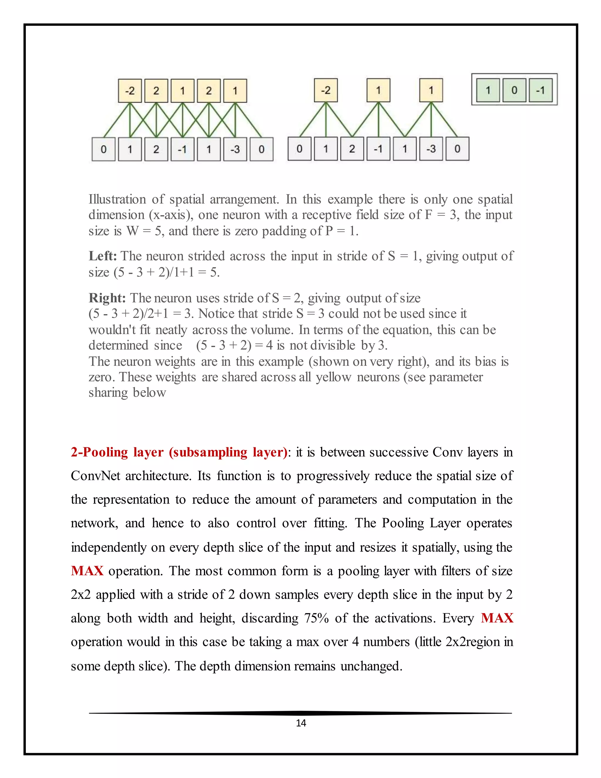 14
Illustration of spatial arrangement. In this example there is only one spatial
dimension (x-axis), one neuron with a receptive field size of F = 3, the input
size is W = 5, and there is zero padding of P = 1.
Left: The neuron strided across the input in stride of S = 1, giving output of
size (5 - 3 + 2)/1+1 = 5.
Right: The neuron uses stride of S = 2, giving output of size
(5 - 3 + 2)/2+1 = 3. Notice that stride S = 3 could not be used since it
wouldn't fit neatly across the volume. In terms of the equation, this can be
determined since (5 - 3 + 2) = 4 is not divisible by 3.
The neuron weights are in this example (shown on very right), and its bias is
zero. These weights are shared across all yellow neurons (see parameter
sharing below
2-Pooling layer (subsampling layer): it is between successive Conv layers in
ConvNet architecture. Its function is to progressively reduce the spatial size of
the representation to reduce the amount of parameters and computation in the
network, and hence to also control over fitting. The Pooling Layer operates
independently on every depth slice of the input and resizes it spatially, using the
MAX operation. The most common form is a pooling layer with filters of size
2x2 applied with a stride of 2 down samples every depth slice in the input by 2
along both width and height, discarding 75% of the activations. Every MAX
operation would in this case be taking a max over 4 numbers (little 2x2region in
some depth slice). The depth dimension remains unchanged.
 