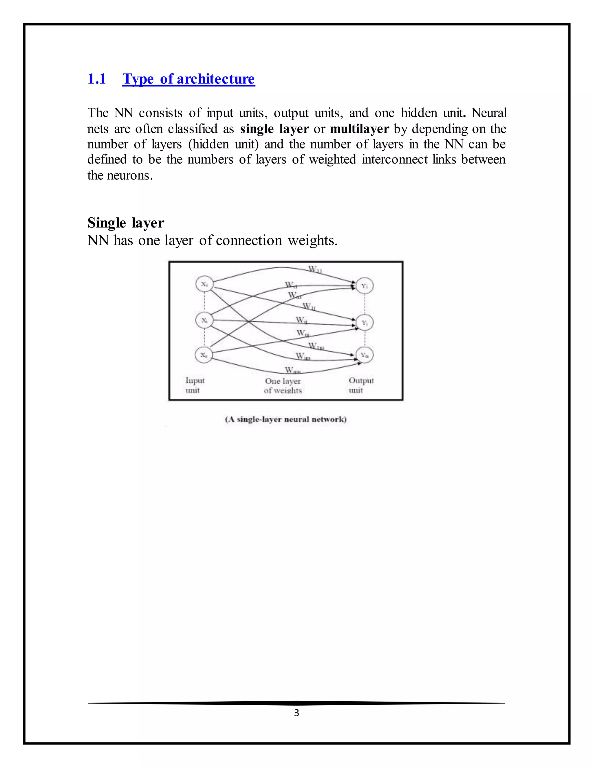 3
1.1 Type of architecture
The NN consists of input units, output units, and one hidden unit. Neural
nets are often classified as single layer or multilayer by depending on the
number of layers (hidden unit) and the number of layers in the NN can be
defined to be the numbers of layers of weighted interconnect links between
the neurons.
Single layer
NN has one layer of connection weights.
 