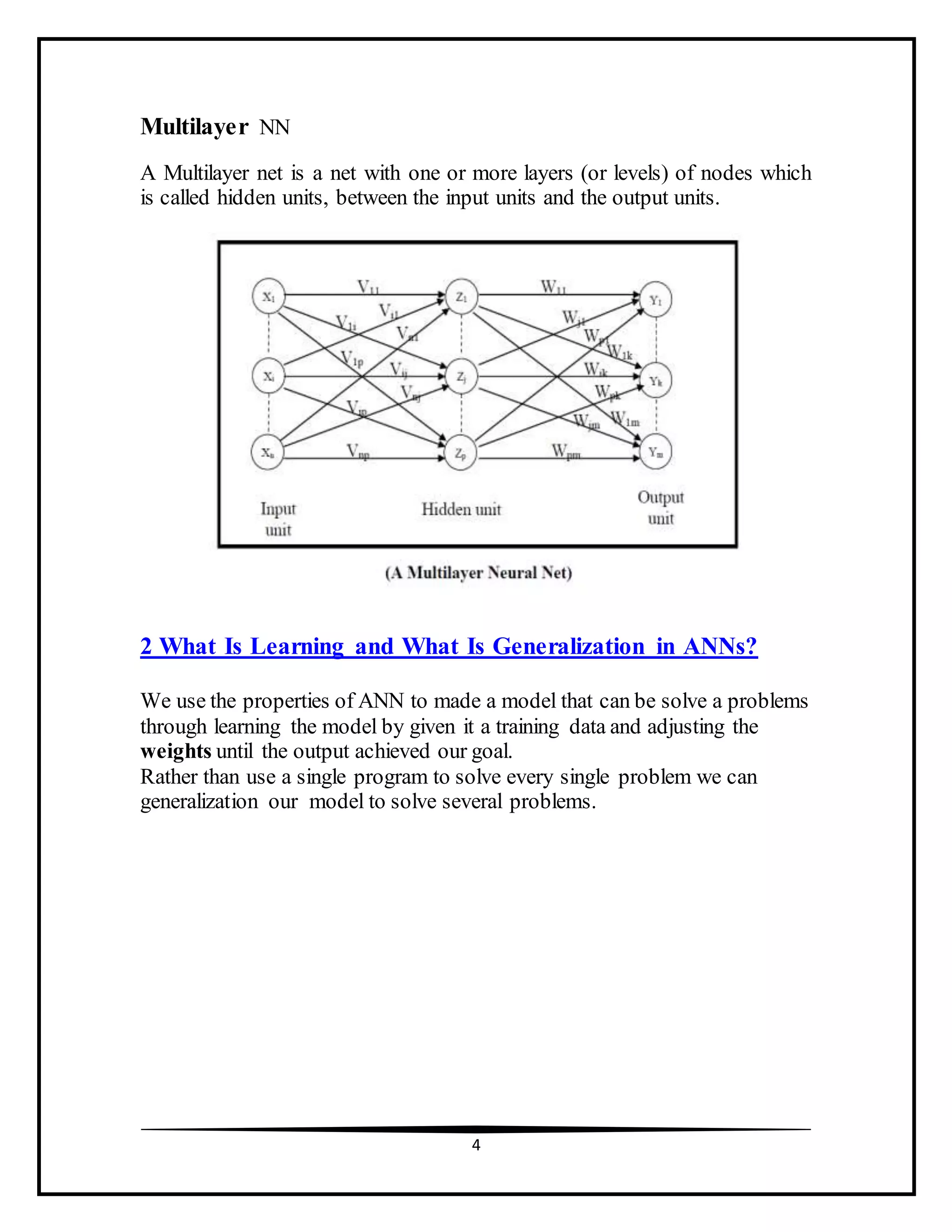 4
Multilayer NN
A Multilayer net is a net with one or more layers (or levels) of nodes which
is called hidden units, between the input units and the output units.
2 What Is Learning and What Is Generalization in ANNs?
We use the properties of ANN to made a model that can be solve a problems
through learning the model by given it a training data and adjusting the
weights until the output achieved our goal.
Rather than use a single program to solve every single problem we can
generalization our model to solve several problems.
 