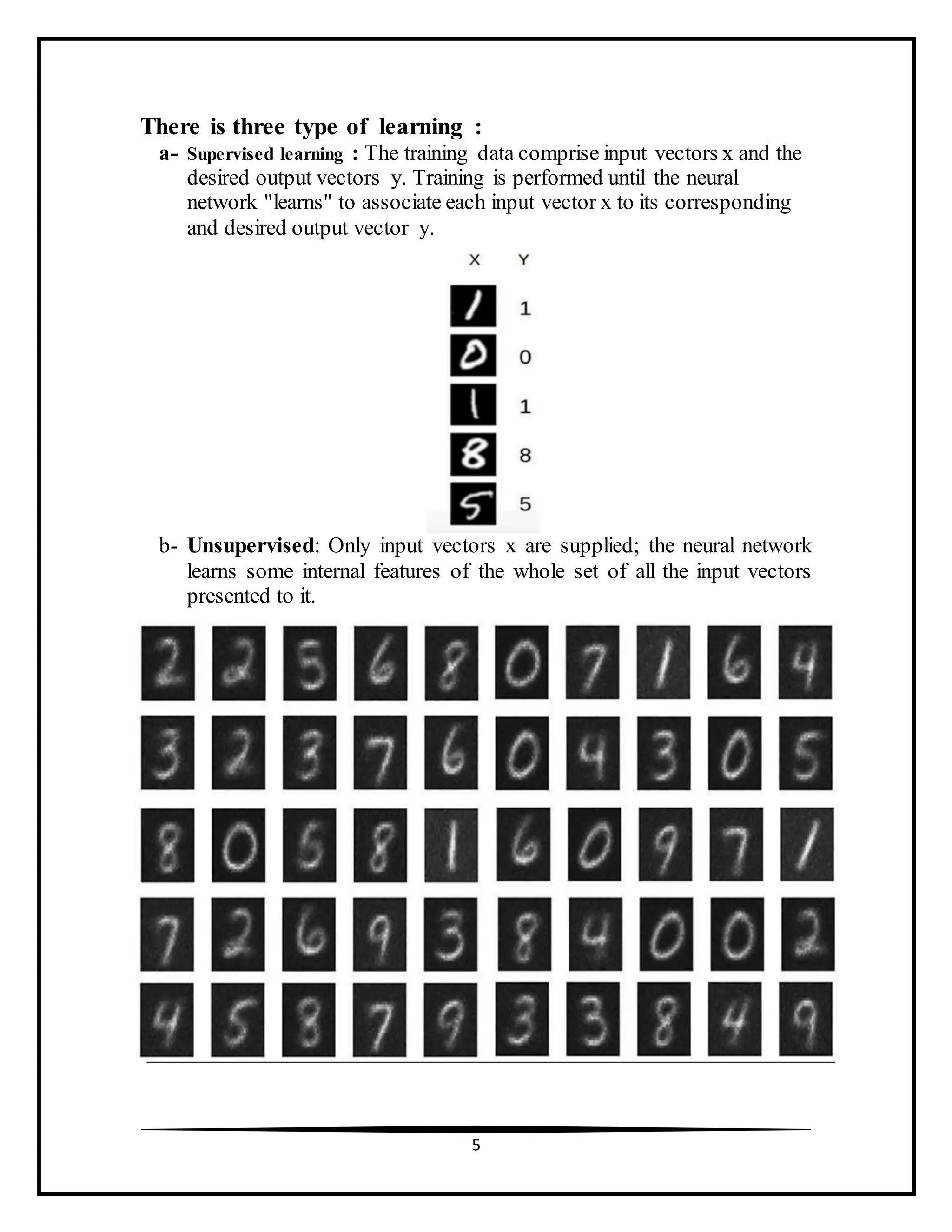 5
There is three type of learning :
a- Supervised learning : The training data comprise input vectors x and the
desired output vectors y. Training is performed until the neural
network "learns" to associate each input vector x to its corresponding
and desired output vector y.
b- Unsupervised: Only input vectors x are supplied; the neural network
learns some internal features of the whole set of all the input vectors
presented to it.
 