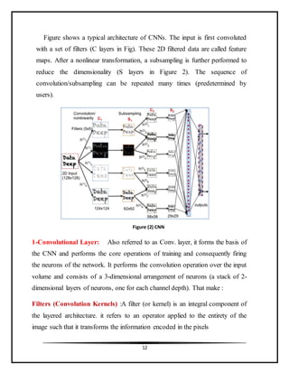 12
Figure shows a typical architecture of CNNs. The input is first convoluted
with a set of filters (C layers in Fig). These 2D filtered data are called feature
maps. After a nonlinear transformation, a subsampling is further performed to
reduce the dimensionality (S layers in Figure 2). The sequence of
convolution/subsampling can be repeated many times (predetermined by
users).
1-Convolutional Layer: Also referred to as Conv. layer, it forms the basis of
the CNN and performs the core operations of training and consequently firing
the neurons of the network. It performs the convolution operation over the input
volume and consists of a 3-dimensional arrangement of neurons (a stack of 2-
dimensional layers of neurons, one for each channel depth). That make :
Filters (Convolution Kernels) :A filter (or kernel) is an integral component of
the layered architecture. it refers to an operator applied to the entirety of the
image such that it transforms the information encoded in the pixels
Figure (2) CNN
 