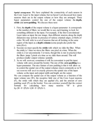 13
Spatial arrangement. We have explained the connectivity of each neuron in
the Conv Layer to the input volume, but we haven’t yet discussed how many
neurons there are in the output volume or how they are arranged. Three
hyper parameters control the size of the output volume: the depth,
stride and zero-padding. We discuss these next:
1. First, the depth of the output volume is a hyper parameter: it corresponds
to the number of filters we would like to use, each learning to look for
something different in the input. Forexample, if the first Convolutional
Layer takes as input the raw image, then different neurons along the depth
dimension may activate in presence of various oriented edges, or blobs of
color. We will refer to a set of neurons that are all looking at the same
region of the input as a depth column (some people also prefer the
term fibre).
2. Second, we must specify the stride with which we slide the filter. When
the stride is 1 then we move the filters one pixel at a time. When the
stride is 2 (or uncommonly 3 or more, though this is rare in practice) then
the filters jump 2 pixels at a time as we slide them around. This will
producesmaller output volumes spatially.
3. As we will soonsee, sometimes it will be convenient to pad the input
volume with zeros around the border. The size of this zero-padding is a
hyper parameter. The nice feature of zero padding is that it will allow us
to control the spatial size of the output volumes (most commonly as we’ll
see soonwe will use it to exactly preserve the spatial size of the input
volume so the input and output width and height are the same).
We can compute the spatial size of the output volume as a function of the
input volume size (W), the receptive field size of the Conv Layer neurons
(F), the stride with which they are applied (S), and the amount of zero
padding used (P) on the border. You can convince yourself that the correct
formula for calculating how many neurons “fit” is given
by (W−F+2P)/S+1(W−F+2P)/S+1.
 