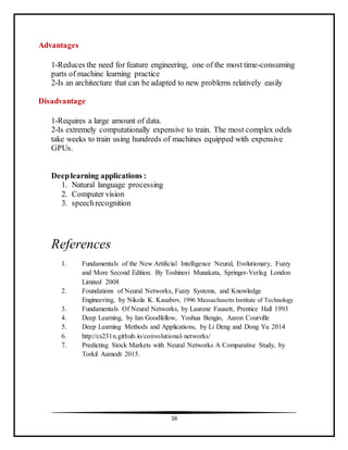 16
Advantages
1-Reduces the need for feature engineering, one of the most time-consuming
parts of machine learning practice
2-Is an architecture that can be adapted to new problems relatively easily
Disadvantage
1-Requires a large amount of data.
2-Is extremely computationally expensive to train. The most complex odels
take weeks to train using hundreds of machines equipped with expensive
GPUs.
Deeplearning applications :
1. Natural language processing
2. Computer vision
3. speechrecognition
References
1. Fundamentals of the New Artificial Intelligence Neural, Evolutionary, Fuzzy
and More Second Edition. By Toshinori Munakata, Springer-Verlag London
Limited 2008
2. Foundations of Neural Networks, Fuzzy Systems, and Knowledge
Engineering, by Nikola K. Kasabov, 1996 Massachusetts Institute of Technology
3. Fundamentals Of Neural Networks, by Laurene Fausett, Prentice Hall 1993
4. Deep Learning, by Ian Goodfellow, Yoshua Bengio, Aaron Courville
5. Deep Learning Methods and Applications, by Li Deng and Dong Yu 2014
6. http://cs231n.github.io/convolutional-networks/
7. Predicting Stock Markets with Neural Networks A Comparative Study, by
Torkil Aamodt 2015.
 