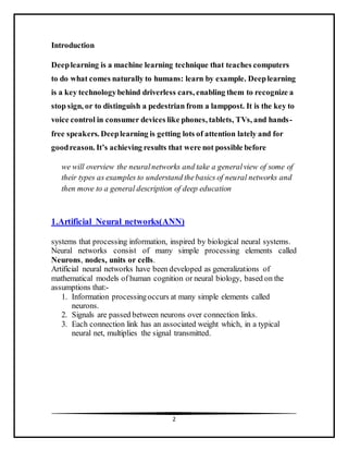 2
Introduction
Deeplearning is a machine learning technique that teaches computers
to do what comes naturally to humans: learn by example. Deeplearning
is a key technologybehind driverless cars, enabling them to recognize a
stop sign, or to distinguish a pedestrian from a lamppost. It is the key to
voice control in consumer devices like phones, tablets, TVs, and hands-
free speakers. Deeplearning is getting lots of attention lately and for
goodreason. It’s achieving results that were not possible before
we will overview the neuralnetworks and take a generalview of some of
their types as examples to understand thebasics of neural networks and
then move to a general description of deep education
1.Artificial Neural networks(ANN)
systems that processing information, inspired by biological neural systems.
Neural networks consist of many simple processing elements called
Neurons, nodes, units or cells.
Artificial neural networks have been developed as generalizations of
mathematical models of human cognition or neural biology, based on the
assumptions that:-
1. Information processingoccurs at many simple elements called
neurons.
2. Signals are passed between neurons over connection links.
3. Each connection link has an associated weight which, in a typical
neural net, multiplies the signal transmitted.
 