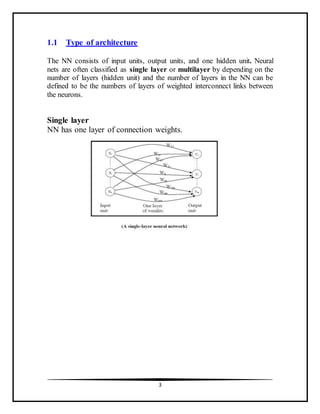 3
1.1 Type of architecture
The NN consists of input units, output units, and one hidden unit. Neural
nets are often classified as single layer or multilayer by depending on the
number of layers (hidden unit) and the number of layers in the NN can be
defined to be the numbers of layers of weighted interconnect links between
the neurons.
Single layer
NN has one layer of connection weights.
 