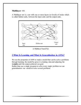 4
Multilayer NN
A Multilayer net is a net with one or more layers (or levels) of nodes which
is called hidden units, between the input units and the output units.
2 What Is Learning and What Is Generalization in ANNs?
We use the properties of ANN to made a model that can be solve a problems
through learning the model by given it a training data and adjusting the
weights until the output achieved our goal.
Rather than use a single program to solve every single problem we can
generalization our model to solve several problems.
 