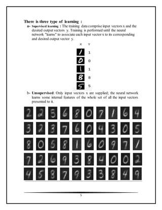 5
There is three type of learning :
a- Supervised learning : The training data comprise input vectors x and the
desired output vectors y. Training is performed until the neural
network "learns" to associate each input vector x to its corresponding
and desired output vector y.
b- Unsupervised: Only input vectors x are supplied; the neural network
learns some internal features of the whole set of all the input vectors
presented to it.
 