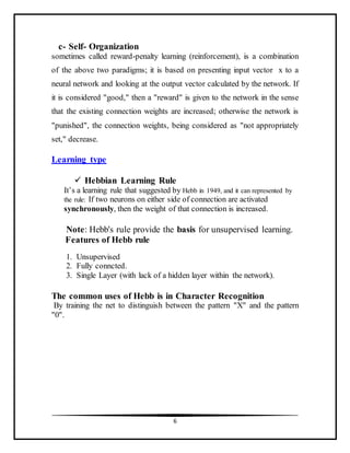 6
c- Self- Organization
sometimes called reward-penalty learning (reinforcement), is a combination
of the above two paradigms; it is based on presenting input vector x to a
neural network and looking at the output vector calculated by the network. If
it is considered "good," then a "reward" is given to the network in the sense
that the existing connection weights are increased; otherwise the network is
"punished", the connection weights, being considered as "not appropriately
set," decrease.
Learning type
 Hebbian Learning Rule
It’s a learning rule that suggested by Hebb in 1949, and it can represented by
the rule: If two neurons on either side of connection are activated
synchronously, then the weight of that connection is increased.
Note: Hebb's rule provide the basis for unsupervised learning.
Features of Hebb rule
1. Unsupervised
2. Fully conncted.
3. Single Layer (with lack of a hidden layer within the network).
The common uses of Hebb is in Character Recognition
By training the net to distinguish between the pattern "X" and the pattern
"0".
 