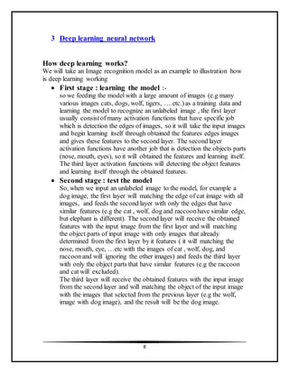 8
3 Deep learning neural network
How deep learning works?
We will take an Image recognition model as an example to illustration how
is deep learning working
 First stage : learning the model :-
so we feeding the model with a large amount of images (e.g many
various images cats, dogs, wolf, tigers, ….etc.)as a training data and
learning the model to recognize an unlabeled image , the first layer
usually consistof many activation functions that have specific job
which is detection the edges of images, so it will take the input images
and begin learning itself through obtained the features edges images
and gives these features to the second layer. The second layer
activation functions have another job that is detection the objects parts
(nose, mouth, eyes), so it will obtained the features and learning itself.
The third layer activation functions will detecting the object features
and learning itself through the obtained features.
 Second stage : test the model
So, when we input an unlabeled image to the model, for example a
dog image, the first layer will matching the edge of cat image with all
images, and feeds the second layer with only the edges that have
similar features (e.g the cat , wolf, dog and raccoonhave similar edge,
but elephant is different). The second layer will receive the obtained
features with the input image from the first layer and will matching
the object parts of input image with only images that already
determined from the first layer by it features ( it will matching the
nose, mouth, eye, …etc with the images of cat , wolf, dog, and
raccoonand will ignoring the other images) and feeds the third layer
with only the object parts that have similar features (e.g the raccoon
and cat will excluded).
The third layer will receive the obtained features with the input image
from the second layer and will matching the object of the input image
with the images that selected from the previous layer (e.g the wolf,
image with dog image), and the result will be the dog image.
 