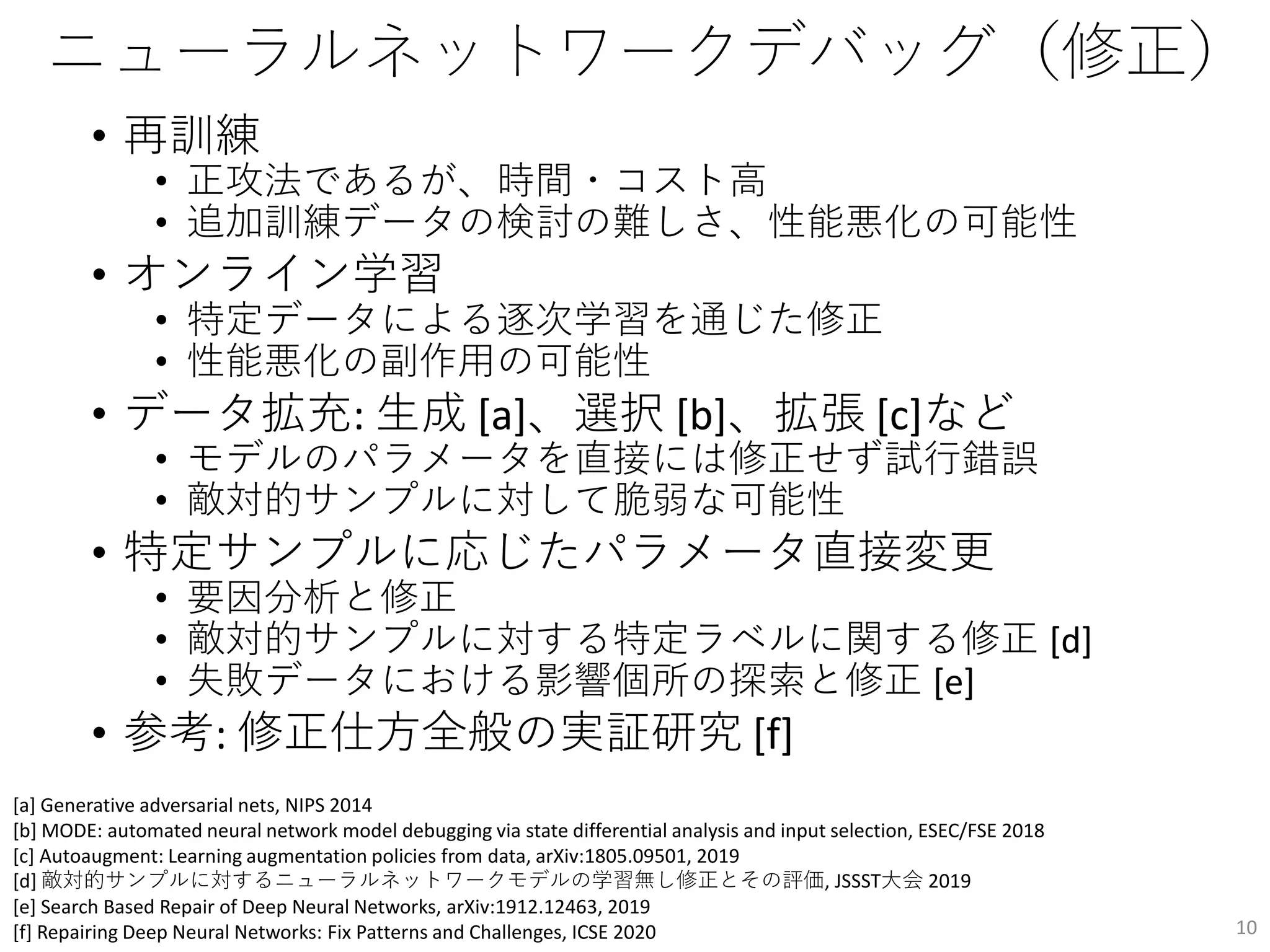 ニューラルネットワークデバッグ（修正）
• 再訓練
• 正攻法であるが、時間・コスト高
• 追加訓練データの検討の難しさ、性能悪化の可能性
• オンライン学習
• 特定データによる逐次学習を通じた修正
• 性能悪化の副作用の可能性
• データ拡充: 生成 [a]、選択 [b]、拡張 [c]など
• モデルのパラメータを直接には修正せず試行錯誤
• 敵対的サンプルに対して脆弱な可能性
• 特定サンプルに応じたパラメータ直接変更
• 要因分析と修正
• 敵対的サンプルに対する特定ラベルに関する修正 [d]
• 失敗データにおける影響個所の探索と修正 [e]
• 参考: 修正仕方全般の実証研究 [f]
10
[a] Generative adversarial nets, NIPS 2014
[b] MODE: automated neural network model debugging via state differential analysis and input selection, ESEC/FSE 2018
[c] Autoaugment: Learning augmentation policies from data, arXiv:1805.09501, 2019
[d] 敵対的サンプルに対するニューラルネットワークモデルの学習無し修正とその評価, JSSST大会 2019
[e] Search Based Repair of Deep Neural Networks, arXiv:1912.12463, 2019
[f] Repairing Deep Neural Networks: Fix Patterns and Challenges, ICSE 2020
 