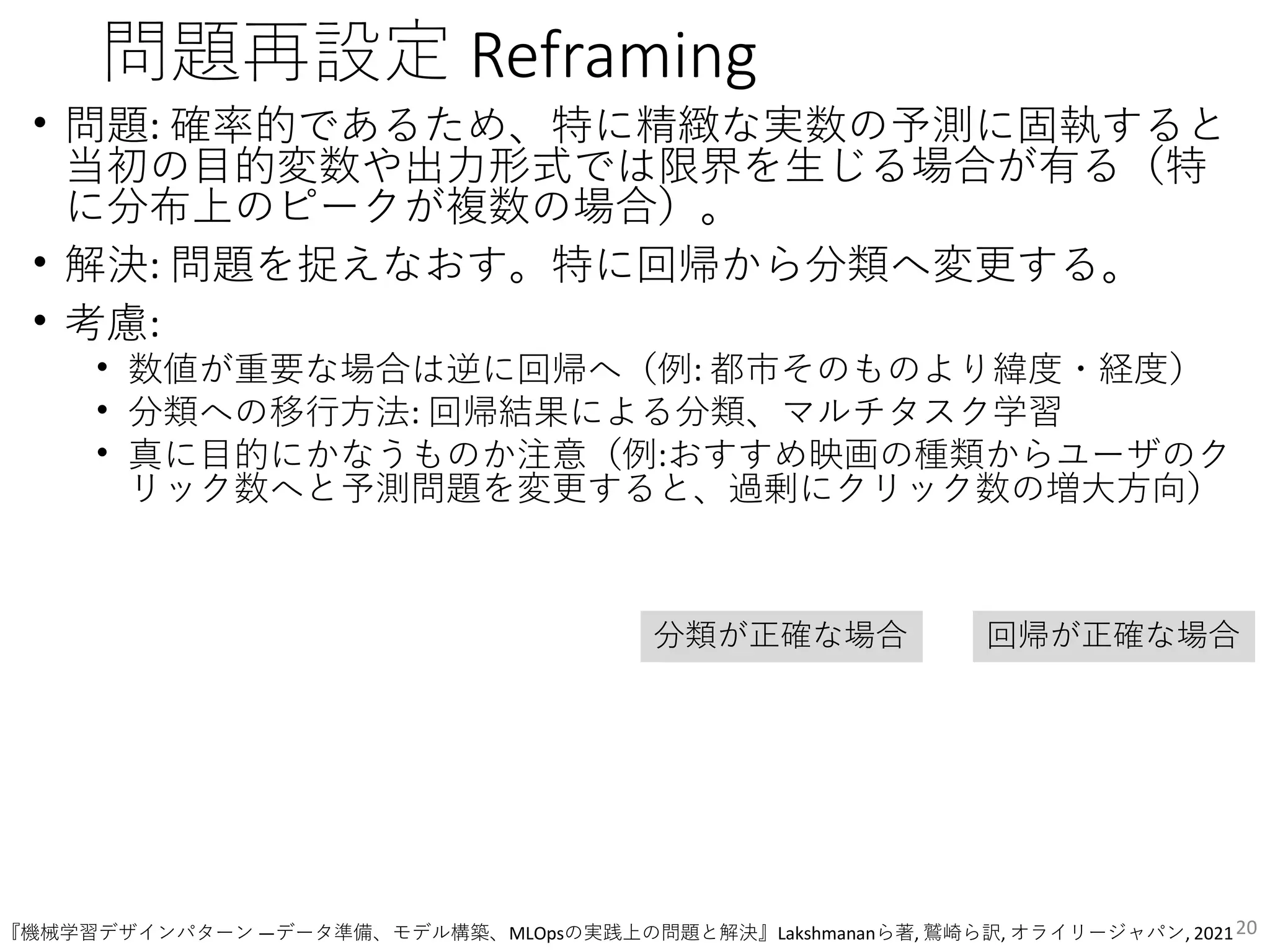 問題再設定 Reframing
• 問題: 確率的であるため、特に精緻な実数の予測に固執すると
当初の目的変数や出力形式では限界を生じる場合が有る（特
に分布上のピークが複数の場合）。
• 解決: 問題を捉えなおす。特に回帰から分類へ変更する。
• 考慮:
• 数値が重要な場合は逆に回帰へ（例: 都市そのものより緯度・経度）
• 分類への移行方法: 回帰結果による分類、マルチタスク学習
• 真に目的にかなうものか注意（例:おすすめ映画の種類からユーザのク
リック数へと予測問題を変更すると、過剰にクリック数の増大方向）
20
分類が正確な場合 回帰が正確な場合
『機械学習デザインパターン ―データ準備、モデル構築、MLOpsの実践上の問題と解決』Lakshmananら著, 鷲崎ら訳, オライリージャパン, 2021
 