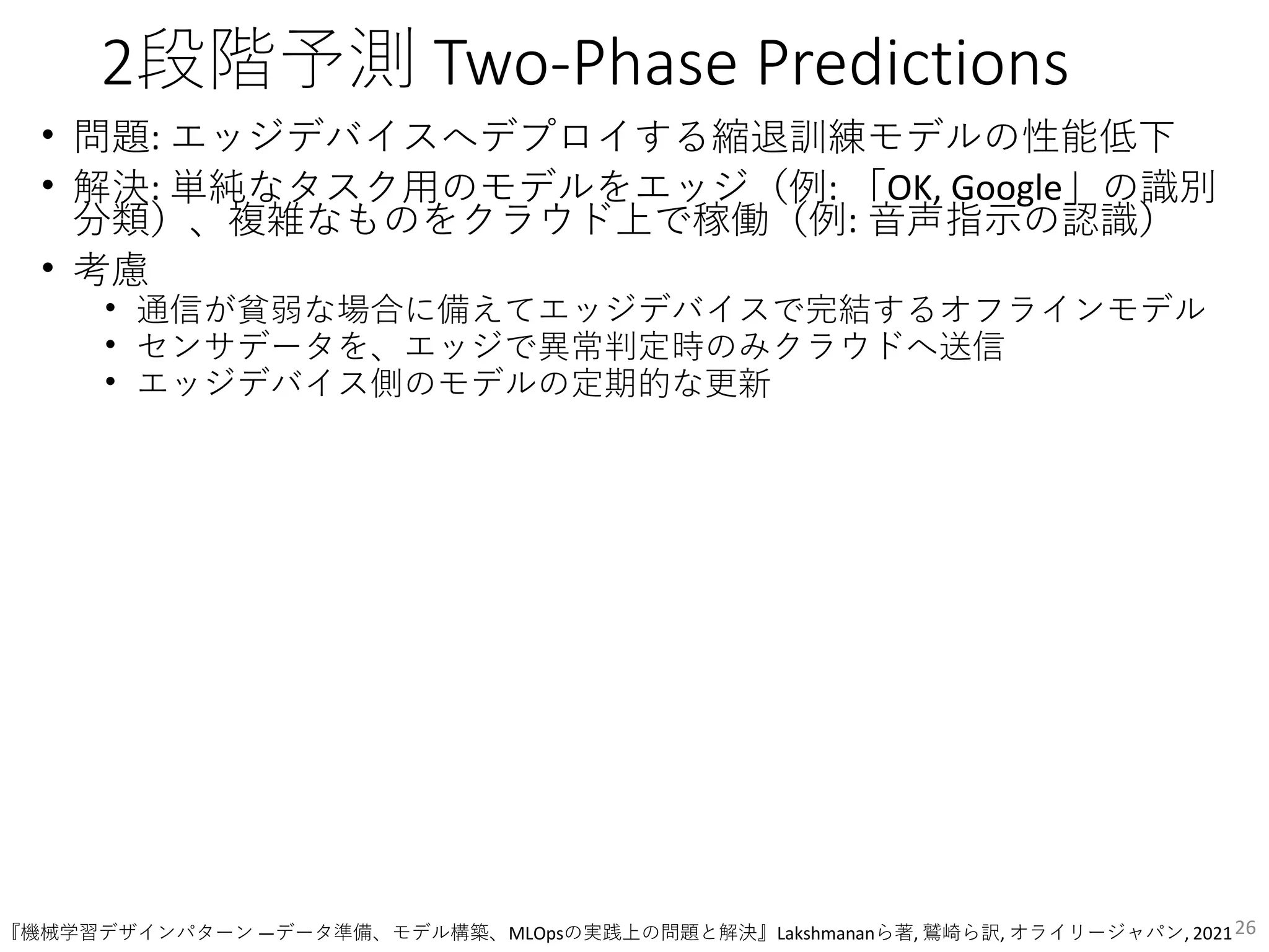 2段階予測 Two-Phase Predictions
• 問題: エッジデバイスへデプロイする縮退訓練モデルの性能低下
• 解決: 単純なタスク用のモデルをエッジ（例: 「OK, Google」の識別
分類）、複雑なものをクラウド上で稼働（例: 音声指示の認識）
• 考慮
• 通信が貧弱な場合に備えてエッジデバイスで完結するオフラインモデル
• センサデータを、エッジで異常判定時のみクラウドへ送信
• エッジデバイス側のモデルの定期的な更新
26
『機械学習デザインパターン ―データ準備、モデル構築、MLOpsの実践上の問題と解決』Lakshmananら著, 鷲崎ら訳, オライリージャパン, 2021
 