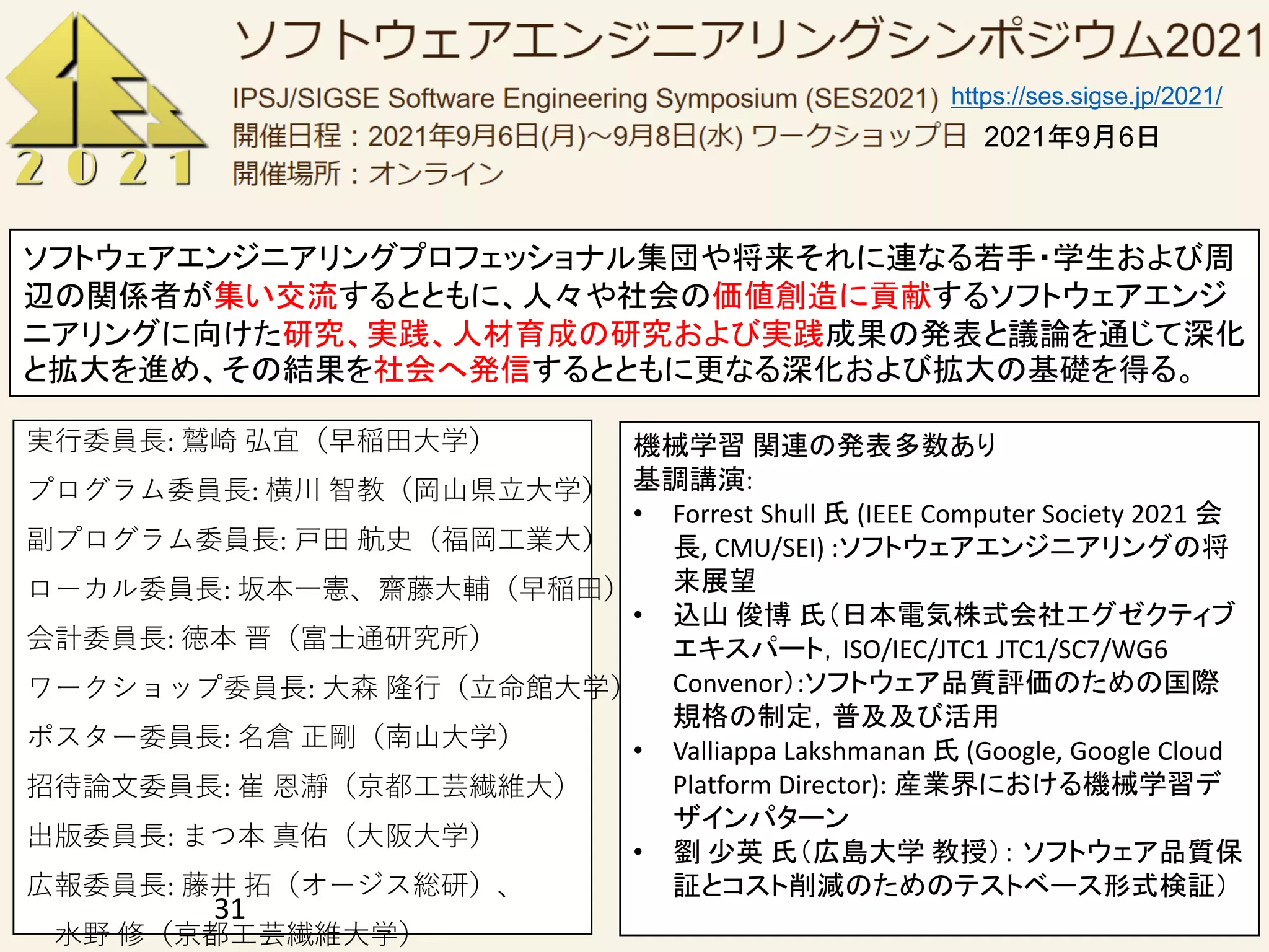 実行委員長: 鷲崎 弘宜（早稲田大学）
プログラム委員長: 横川 智教（岡山県立大学）
副プログラム委員長: 戸田 航史（福岡工業大）
ローカル委員長: 坂本一憲、齋藤大輔（早稲田）
会計委員長: 徳本 晋（富士通研究所）
ワークショップ委員長: 大森 隆行（立命館大学）
ポスター委員長: 名倉 正剛（南山大学）
招待論文委員長: 崔 恩瀞（京都工芸繊維大）
出版委員長: まつ本 真佑（大阪大学）
広報委員長: 藤井 拓（オージス総研）、
水野 修（京都工芸繊維大学）
31
ソフトウェアエンジニアリングプロフェッショナル集団や将来それに連なる若手・学生および周
辺の関係者が集い交流するとともに、人々や社会の価値創造に貢献するソフトウェアエンジ
ニアリングに向けた研究、実践、人材育成の研究および実践成果の発表と議論を通じて深化
と拡大を進め、その結果を社会へ発信するとともに更なる深化および拡大の基礎を得る。
https://ses.sigse.jp/2021/
機械学習 関連の発表多数あり
基調講演:
• Forrest Shull 氏 (IEEE Computer Society 2021 会
長, CMU/SEI) :ソフトウェアエンジニアリングの将
来展望
• 込山 俊博 氏（日本電気株式会社エグゼクティブ
エキスパート，ISO/IEC/JTC1 JTC1/SC7/WG6
Convenor）:ソフトウェア品質評価のための国際
規格の制定，普及及び活用
• Valliappa Lakshmanan 氏 (Google, Google Cloud
Platform Director): 産業界における機械学習デ
ザインパターン
• 劉 少英 氏（広島大学 教授）： ソフトウェア品質保
証とコスト削減のためのテストベース形式検証）
2021年9月6日
 