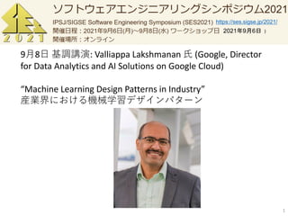 1
9月8日 基調講演: Valliappa Lakshmanan 氏 (Google, Director
for Data Analytics and AI Solutions on Google Cloud)
“Machine Learning Design Patterns in Industry”
産業界における機械学習デザインパターン
https://ses.sigse.jp/2021/
2021年9月6日
 