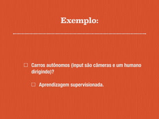 Exemplo:
Carros autônomos (input são câmeras e um humano
dirigindo)?
Aprendizagem supervisionada.
 