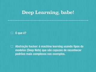 Deep Learning, babe!
O que é?
Abstração hacker: é machine learning usando tipos de
modelos (Deep Nets) que são capazes de reconhecer
padrões mais complexos nos exemplos.
 