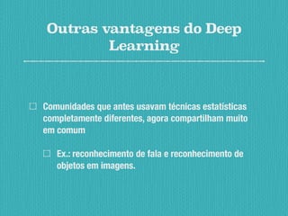 Outras vantagens do Deep
Learning
Comunidades que antes usavam técnicas estatísticas
completamente diferentes, agora compartilham muito
em comum
Ex.: reconhecimento de fala e reconhecimento de
objetos em imagens.
 