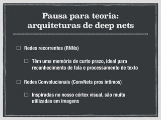 Pausa para teoria:
arquiteturas de deep nets
Redes recorrentes (RNNs)
Têm uma memória de curto prazo, ideal para
reconhecimento de fala e processamento de texto
Redes Convolucionais (ConvNets pros íntimos)
Inspiradas no nosso córtex visual, são muito
utilizadas em imagens
 