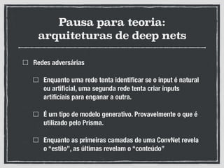 Pausa para teoria:
arquiteturas de deep nets
Redes adversárias
Enquanto uma rede tenta identificar se o input é natural
ou artificial, uma segunda rede tenta criar inputs
artificiais para enganar a outra.
É um tipo de modelo generativo. Provavelmente o que é
utilizado pelo Prisma.
Enquanto as primeiras camadas de uma ConvNet revela
o “estilo”, as últimas revelam o “conteúdo”
 
