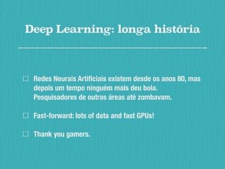 Deep Learning: longa história
Redes Neurais Artificiais existem desde os anos 80, mas
depois um tempo ninguém mais deu bola.
Pesquisadores de outras áreas até zombavam.
Fast-forward: lots of data and fast GPUs!
Thank you gamers.
 