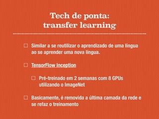 Tech de ponta:
transfer learning
Similar a se reutilizar o aprendizado de uma língua
ao se aprender uma nova língua.
TensorFlow Inception
Pré-treinado em 2 semanas com 8 GPUs
utilizando o ImageNet
Basicamente, é removida a última camada da rede e
se refaz o treinamento
 