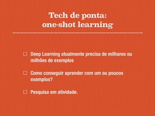Tech de ponta:
one-shot learning
Deep Learning atualmente precisa de milhares ou
milhões de exemplos
Como conseguir aprender com um ou poucos
exemplos?
Pesquisa em atividade.
 