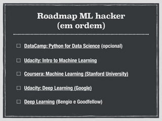 Roadmap ML hacker
(em ordem)
DataCamp: Python for Data Science (opcional)
Udacity: Intro to Machine Learning
Coursera: Machine Learning (Stanford University)
Udacity: Deep Learning (Google)
Deep Learning (Bengio e Goodfellow)
 